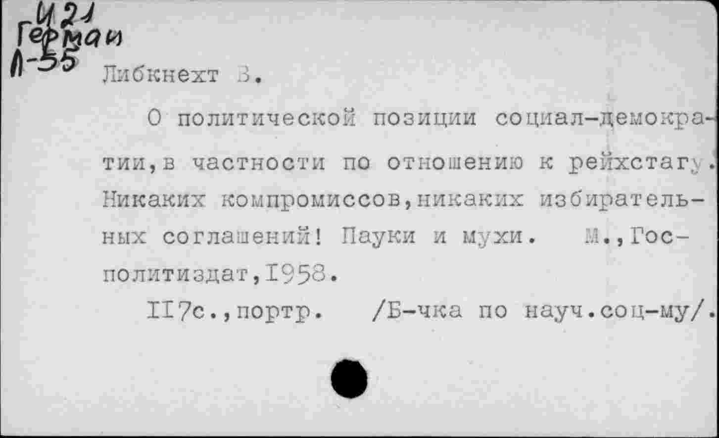 ﻿яи
Либкнехт
В.
О политической позиции социал-демократии, в частности по отношению к рейхстагу. Никаких компромиссов,никаких избирательных соглашений! Пауки и мухи. М.,Гос-политиздат, 1958•
И7с.,портр. /Б-чка по науч.соц-му/.